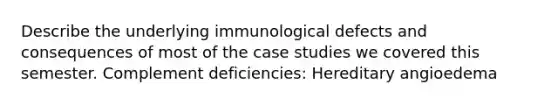 Describe the underlying immunological defects and consequences of most of the case studies we covered this semester. Complement deficiencies: Hereditary angioedema