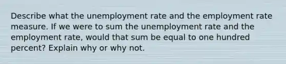 Describe what the unemployment rate and the employment rate measure. If we were to sum the unemployment rate and the employment rate, would that sum be equal to one hundred percent? Explain why or why not.