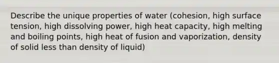 Describe the unique properties of water (cohesion, high surface tension, high dissolving power, high heat capacity, high melting and boiling points, high heat of fusion and vaporization, density of solid <a href='https://www.questionai.com/knowledge/k7BtlYpAMX-less-than' class='anchor-knowledge'>less than</a> density of liquid)