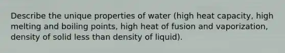 Describe the unique properties of water (high heat capacity, high melting and boiling points, high heat of fusion and vaporization, density of solid less than density of liquid).