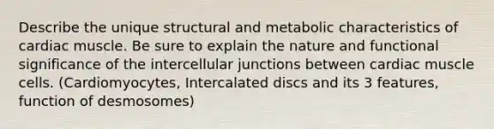 Describe the unique structural and metabolic characteristics of cardiac muscle. Be sure to explain the nature and functional significance of the intercellular junctions between cardiac muscle cells. (Cardiomyocytes, Intercalated discs and its 3 features, function of desmosomes)