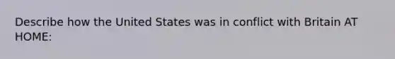 Describe how the United States was in conflict with Britain AT HOME: