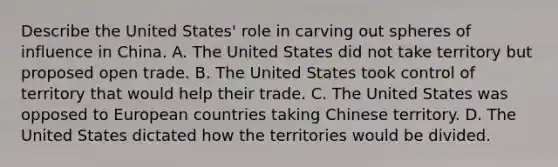 Describe the United States' role in carving out spheres of influence in China. A. The United States did not take territory but proposed open trade. B. The United States took control of territory that would help their trade. C. The United States was opposed to European countries taking Chinese territory. D. The United States dictated how the territories would be divided.