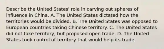 Describe the United States' role in carving out spheres of influence in China. A. The United States dictated how the territories would be divided. B. The United States was opposed to European countries taking Chinese territory. C. The United States did not take territory, but proposed open trade. D. The United States took control of territory that would help its trade.