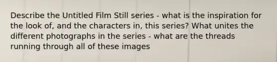 Describe the Untitled Film Still series - what is the inspiration for the look of, and the characters in, this series? What unites the different photographs in the series - what are the threads running through all of these images