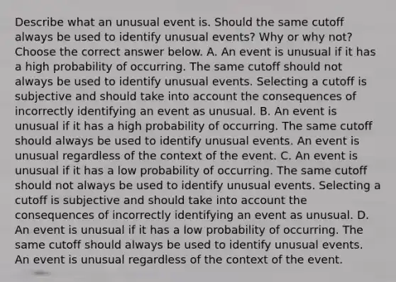 Describe what an unusual event is. Should the same cutoff always be used to identify unusual​ events? Why or why​ not? Choose the correct answer below. A. An event is unusual if it has a high probability of occurring. The same cutoff should not always be used to identify unusual events. Selecting a cutoff is subjective and should take into account the consequences of incorrectly identifying an event as unusual. B. An event is unusual if it has a high probability of occurring. The same cutoff should always be used to identify unusual events. An event is unusual regardless of the context of the event. C. An event is unusual if it has a low probability of occurring. The same cutoff should not always be used to identify unusual events. Selecting a cutoff is subjective and should take into account the consequences of incorrectly identifying an event as unusual. D. An event is unusual if it has a low probability of occurring. The same cutoff should always be used to identify unusual events. An event is unusual regardless of the context of the event.