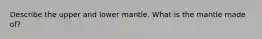 Describe the upper and lower mantle. What is the mantle made of?