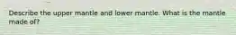 Describe the upper mantle and lower mantle. What is the mantle made of?
