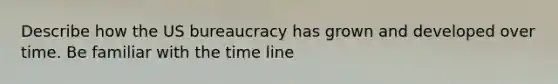 Describe how the US bureaucracy has grown and developed over time. Be familiar with the time line