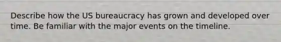 Describe how the US bureaucracy has grown and developed over time. Be familiar with the major events on the timeline.