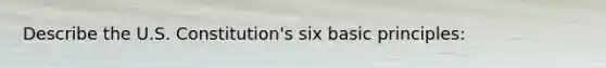 Describe the U.S. Constitution's six basic principles:
