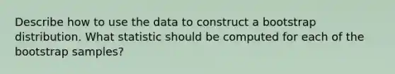 Describe how to use the data to construct a bootstrap distribution. What statistic should be computed for each of the bootstrap samples?