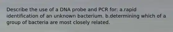 Describe the use of a DNA probe and PCR for: a.rapid identification of an unknown bacterium. b.determining which of a group of bacteria are most closely related.