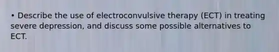 • Describe the use of electroconvulsive therapy (ECT) in treating severe depression, and discuss some possible alternatives to ECT.