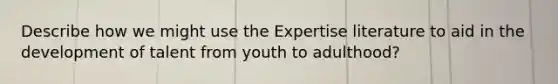 Describe how we might use the Expertise literature to aid in the development of talent from youth to adulthood?