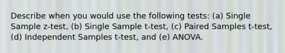 Describe when you would use the following tests: (a) Single Sample z-test, (b) Single Sample t-test, (c) Paired Samples t-test, (d) Independent Samples t-test, and (e) ANOVA.