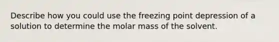 Describe how you could use the freezing point depression of a solution to determine the molar mass of the solvent.