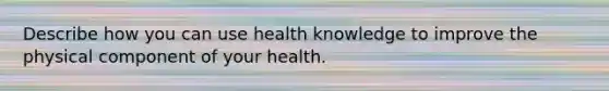 Describe how you can use health knowledge to improve the physical component of your health.