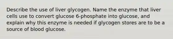 Describe the use of liver glycogen. Name the enzyme that liver cells use to convert glucose 6-phosphate into glucose, and explain why this enzyme is needed if glycogen stores are to be a source of blood glucose.