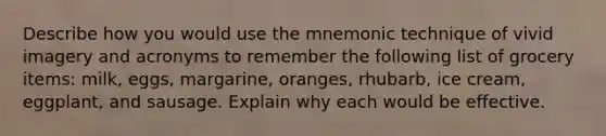 Describe how you would use the mnemonic technique of vivid imagery and acronyms to remember the following list of grocery items: milk, eggs, margarine, oranges, rhubarb, ice cream, eggplant, and sausage. Explain why each would be effective.