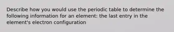 Describe how you would use the periodic table to determine the following information for an element: the last entry in the element's electron configuration