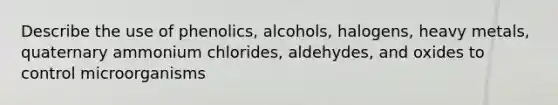 Describe the use of phenolics, alcohols, halogens, heavy metals, quaternary ammonium chlorides, aldehydes, and oxides to control microorganisms