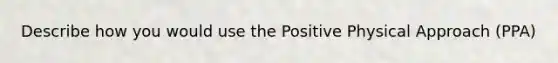 Describe how you would use the Positive Physical Approach (PPA)