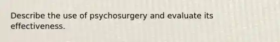 Describe the use of psychosurgery and evaluate its effectiveness.