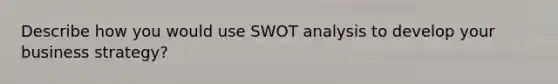 Describe how you would use SWOT analysis to develop your business strategy?