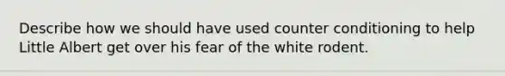 Describe how we should have used counter conditioning to help Little Albert get over his fear of the white rodent.