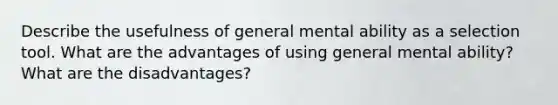 Describe the usefulness of general mental ability as a selection tool. What are the advantages of using general mental ability? What are the disadvantages?