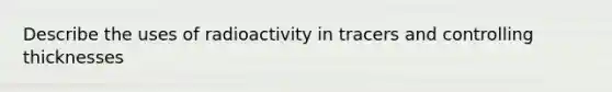 Describe the uses of radioactivity in tracers and controlling thicknesses