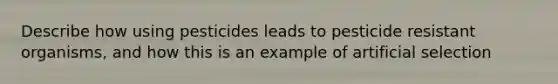 Describe how using pesticides leads to pesticide resistant organisms, and how this is an example of artificial selection