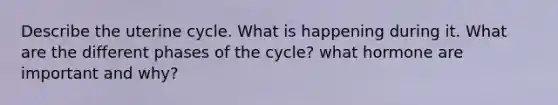 Describe the uterine cycle. What is happening during it. What are the different phases of the cycle? what hormone are important and why?