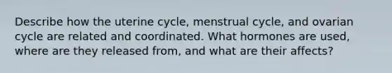 Describe how the uterine cycle, menstrual cycle, and ovarian cycle are related and coordinated. What hormones are used, where are they released from, and what are their affects?