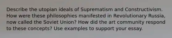 Describe the utopian ideals of Suprematism and Constructivism. How were these philosophies manifested in Revolutionary Russia, now called the Soviet Union? How did the art community respond to these concepts? Use examples to support your essay.