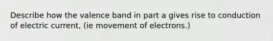 Describe how the valence band in part a gives rise to conduction of electric current, (ie movement of electrons.)