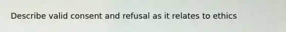 Describe valid consent and refusal as it relates to ethics