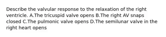 Describe the valvular response to the relaxation of the right ventricle. A.The tricuspid valve opens B.The right AV snaps closed C.The pulmonic valve opens D.The semilunar valve in the right heart opens