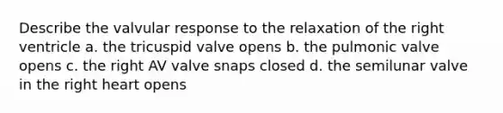 Describe the valvular response to the relaxation of the right ventricle a. the tricuspid valve opens b. the pulmonic valve opens c. the right AV valve snaps closed d. the semilunar valve in the right heart opens