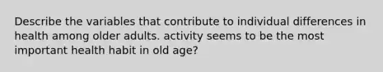 Describe the variables that contribute to individual differences in health among older adults. activity seems to be the most important health habit in old age?