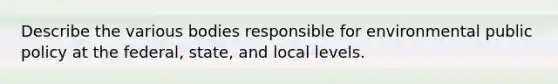 Describe the various bodies responsible for environmental public policy at the federal, state, and local levels.