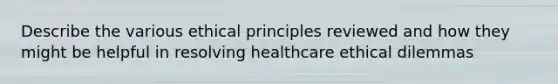 Describe the various ethical principles reviewed and how they might be helpful in resolving healthcare ethical dilemmas