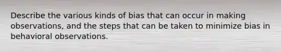 Describe the various kinds of bias that can occur in making observations, and the steps that can be taken to minimize bias in behavioral observations.