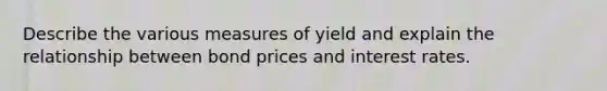 Describe the various measures of yield and explain the relationship between bond prices and interest rates.