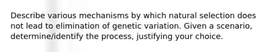 Describe various mechanisms by which natural selection does not lead to elimination of genetic variation. Given a scenario, determine/identify the process, justifying your choice.