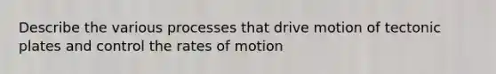 Describe the various processes that drive motion of tectonic plates and control the rates of motion