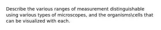 Describe the various ranges of measurement distinguishable using various types of microscopes, and the organismscells that can be visualized with each.