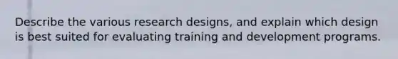 Describe the various research designs, and explain which design is best suited for evaluating training and development programs.