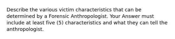 Describe the various victim characteristics that can be determined by a Forensic Anthropologist. Your Answer must include at least five (5) characteristics and what they can tell the anthropologist.